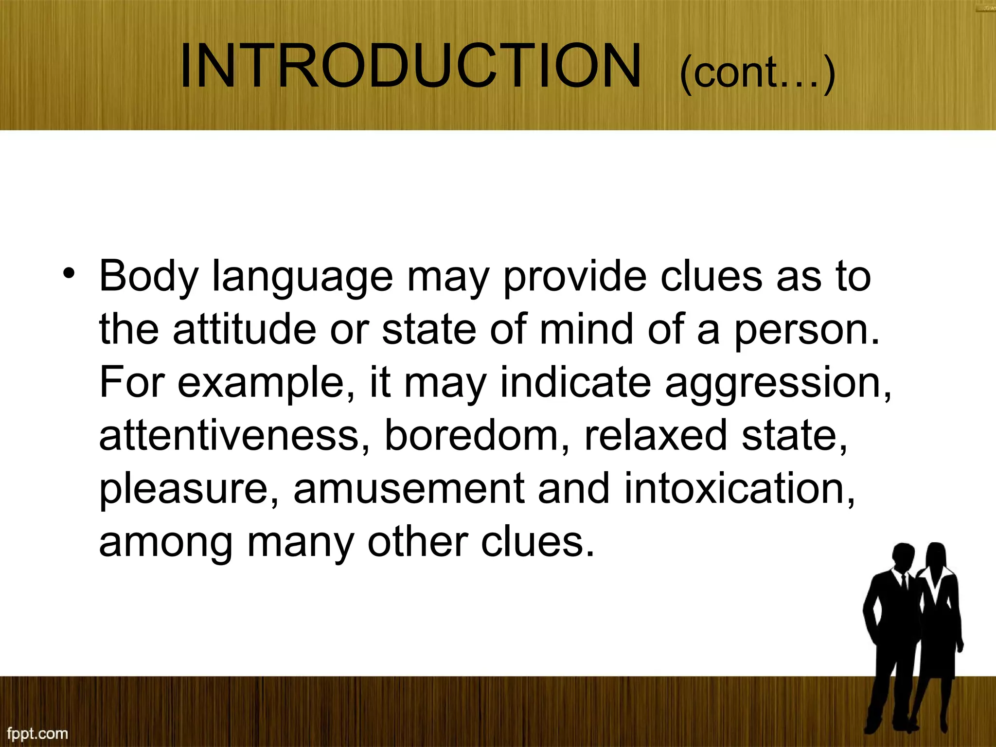 INTRODUCTION (cont…)
• Body language may provide clues as to
the attitude or state of mind of a person.
For example, it may indicate aggression,
attentiveness, boredom, relaxed state,
pleasure, amusement and intoxication,
among many other clues.
 