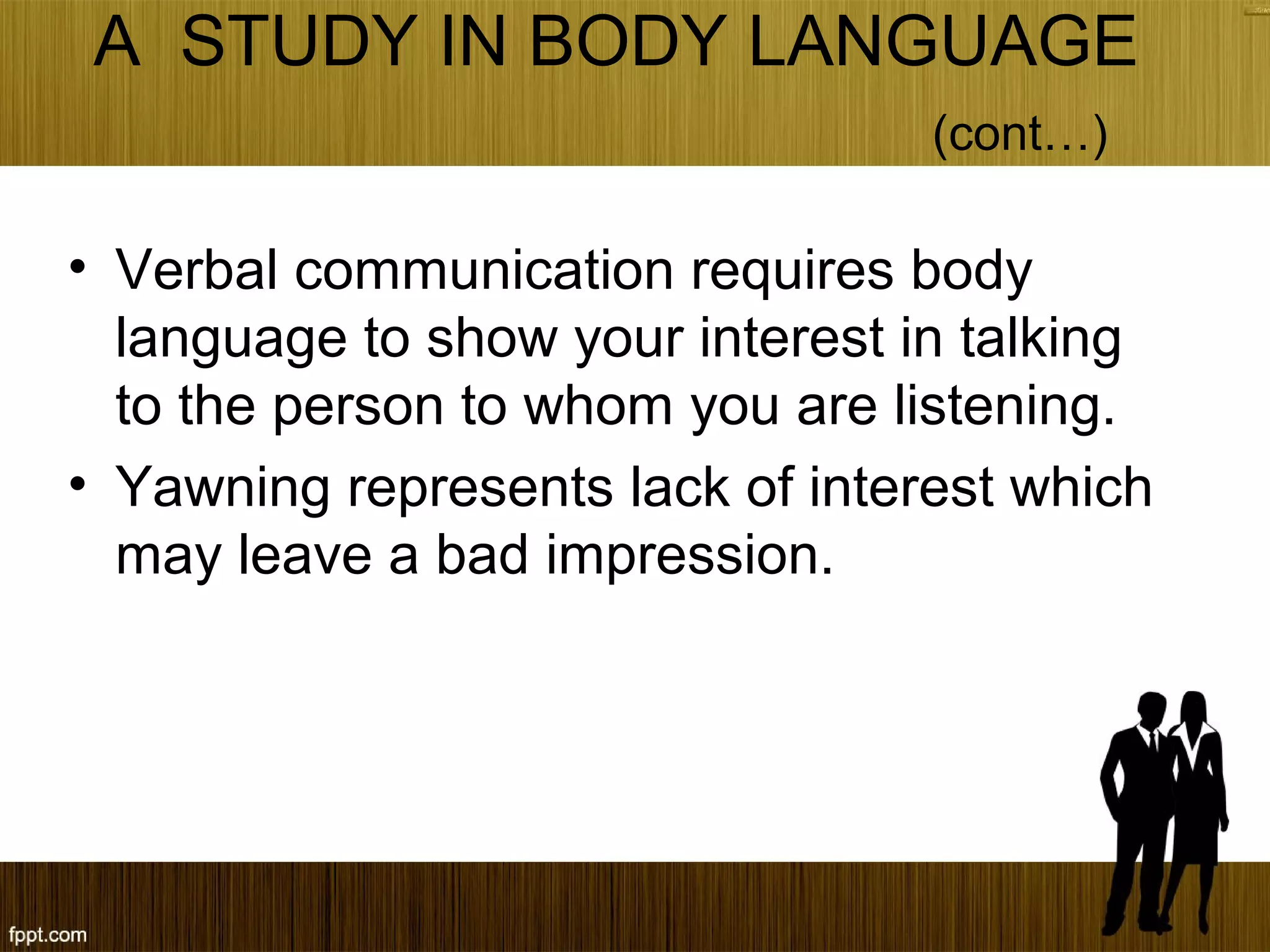 A STUDY IN BODY LANGUAGE
(cont…)
• Verbal communication requires body
language to show your interest in talking
to the person to whom you are listening.
• Yawning represents lack of interest which
may leave a bad impression.
 