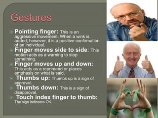  Pointing finger: This is an
aggressive movement. When a wink is
added, however, it is a positive confirmation
of an individual.
 Finger moves side to side: This
motion acts as a warning to stop
something.
 Finger moves up and down:
This acts as a reprimand or places
emphasis on what is said.
 Thumbs up: Thumbs up is a sign of
approval.
 Thumbs down: This is a sign of
disapproval.
 Touch index finger to thumb:
The sign indicates OK.
 