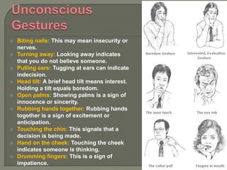  Biting nails: This may mean insecurity or
nerves.
 Turning away: Looking away indicates
that you do not believe someone.
 Pulling ears: Tugging at ears can indicate
indecision.
 Head tilt: A brief head tilt means interest.
Holding a tilt equals boredom.
 Open palms: Showing palms is a sign of
innocence or sincerity.
 Rubbing hands together: Rubbing hands
together is a sign of excitement or
anticipation.
 Touching the chin: This signals that a
decision is being made.
 Hand on the cheek: Touching the cheek
indicates someone is thinking.
 Drumming fingers: This is a sign of
impatience.
 