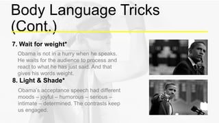 Body Language Tricks
(Cont.)
Obama is not in a hurry when he speaks.
He waits for the audience to process and
react to what he has just said. And that
gives his words weight.
7. Wait for weight*
Obama’s acceptance speech had different
moods – joyful – humorous – serious –
intimate – determined. The contrasts keep
us engaged.
8. Light & Shade*
 