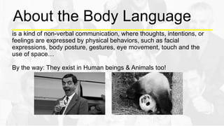 About the Body Language
is a kind of non-verbal communication, where thoughts, intentions, or
feelings are expressed by physical behaviors, such as facial
expressions, body posture, gestures, eye movement, touch and the
use of space…
By the way: They exist in Human beings & Animals too!
 