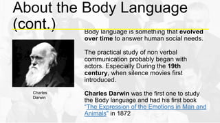 About the Body Language
(cont.) Body language is something that evolved
over time to answer human social needs.
The practical study of non verbal
communication probably began with
actors. Especially During the 19th
century, when silence movies first
introduced.
Charles Darwin was the first one to study
the Body language and had his first book
“The Expression of the Emotions in Man and
Animals" in 1872
Charles
Darwin
 