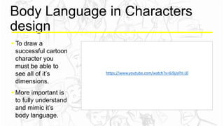 Body Language in Characters
design
 To draw a
successful cartoon
character you
must be able to
see all of it’s
dimensions.
 More important is
to fully understand
and mimic it’s
body language.
https://www.youtube.com/watch?v=6i9jJsPH-L0
 