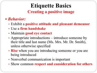 Etiquette Basics
Creating a positive image
 Behavior:
• Exhibit a positive attitude and pleasant demeanor
• Use a firm handshake
• Maintain good eye contact
• Appropriate introductions – introduce someone by
their title and last name (Ms. Mrs. Mr. Dr. Smith),
unless otherwise specified
• Rise when you are introducing someone or you are
being introduced
• Nonverbal communication is important
• Show common respect and consideration for others
 