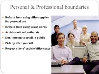 Personal & Professional boundaries
 Refrain from using office supplies
for personal use
 Refrain from using swear words
 Avoid emotional outbursts
 Don’t groom yourself in public
 Pick up after yourself
 Respect others’ cubicle/office space
 