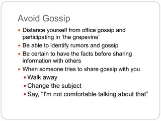 Avoid Gossip
 Distance yourself from office gossip and
participating in ‘the grapevine’
 Be able to identify rumors and gossip
 Be certain to have the facts before sharing
information with others
 When someone tries to share gossip with you
 Walk away
 Change the subject
 Say, "I'm not comfortable talking about that”
 