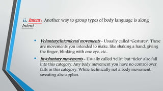 ii. Intent : Another way to group types of body language is along
Intent:
• Voluntary/Intentional movements - Usually called "Gestures". These
are movements you intended to make, like shaking a hand, giving
the finger, blinking with one eye, etc..
• Involuntary movements - Usually called "tells", but "ticks" also fall
into this category. Any body movement you have no control over
falls in this category. While technically not a body movement,
sweating also applies.
 
