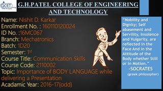 G.H.PATEL COLLEGE OF ENGINEERING
AND TECHNOLOGY
Name: Nishit D. Karkar
Enrollment No. : 160110120024
ID No. :16MC067
Branch: Mechatronics
Batch: 1D20
Semester: 1st
Course Title: Communication Skills
Course Code: 2110002
Topic: Importance of BODY LANGUAGE while
delivering a Presentation
Acadamic Year: 2016-17{odd}
“Nobility and
Dignity; Self
abasement and
Servility, Insolence
and Vulgarity, are
reflected in the
Face And in the
Attitude of the
Body whether Still
or in Motion.”
-SOCRATES
(greek philosopher)
 