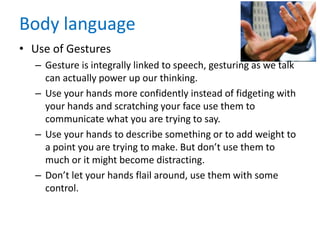 Body language
• Use of Gestures
– Gesture is integrally linked to speech, gesturing as we talk
can actually power up our thinking.
– Use your hands more confidently instead of fidgeting with
your hands and scratching your face use them to
communicate what you are trying to say.
– Use your hands to describe something or to add weight to
a point you are trying to make. But don’t use them to
much or it might become distracting.
– Don’t let your hands flail around, use them with some
control.
 