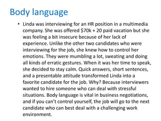 Body language
• Linda was interviewing for an HR position in a multimedia
company. She was offered $70k + 20 paid vacation but she
was feeling a bit insecure because of her lack of
experience. Unlike the other two candidates who were
interviewing for the job, she knew how to control her
emotions. They were mumbling a lot, sweating and doing
all kinds of erratic gestures. When it was her time to speak,
she decided to stay calm. Quick answers, short sentences,
and a presentable attitude transformed Linda into a
favorite candidate for the job. Why? Because interviewers
wanted to hire someone who can deal with stressful
situations. Body language is vital in business negotiations,
and if you can’t control yourself, the job will go to the next
candidate who can best deal with a challenging work
environment.
 