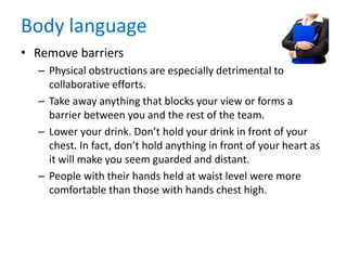 Body language
• Remove barriers
– Physical obstructions are especially detrimental to
collaborative efforts.
– Take away anything that blocks your view or forms a
barrier between you and the rest of the team.
– Lower your drink. Don’t hold your drink in front of your
chest. In fact, don’t hold anything in front of your heart as
it will make you seem guarded and distant.
– People with their hands held at waist level were more
comfortable than those with hands chest high.
 