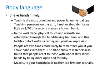 Body language
• Shake hands firmly
– Touch is the most primitive and powerful nonverbal cue.
Touching someone on the arm, hand, or shoulder for as
little as 1/40 of a second creates a human bond.
– In the workplace, physical touch and warmth are
established through the handshaking tradition, and this
tactile contact makes a lasting and positive impression.
– People are two times more likely to remember you, if you
shake hands with them. The trade show researchers also
found that people react to those with whom they shake
hands by being more open and friendly.
– Make sure your handshake is neither too firm nor to shaky.
 