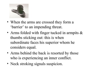 • When the arms are crossed they form a
‘barrier’ to an impending threat.
• Arms folded with finger tucked in armpits &
thumbs sticking out: this is when
subordinate faces his superior whom he
considers equal.
• Arms behind the back is resorted by those
who is experiencing an inner conflict.
• Neck stroking signals suspicion.
 