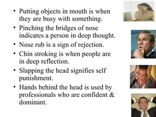 • Putting objects in mouth is when
they are busy with something.
• Pinching the bridges of nose
indicates a person in deep thought.
• Nose rub is a sign of rejection.
• Chin stroking is when people are
in deep reflection.
• Slapping the head signifies self
punishment.
• Hands behind the head is used by
professionals who are confident &
dominant.
 