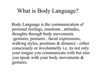What is Body Language?
Body Language is the communication of
personal feelings, emotions , attitudes,
thoughts through body movements
-gestures, postures , facial expressions,
walking styles, positions & distance - either
consciously or involuntarily i.e. its not only
your tongue you communicate with but also
you speak with your body movements &
gestures.
 