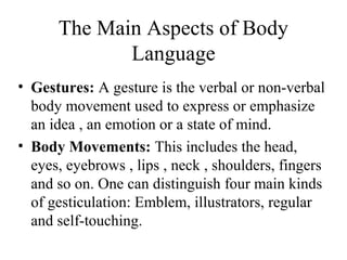 The Main Aspects of Body
Language
• Gestures: A gesture is the verbal or non-verbal
body movement used to express or emphasize
an idea , an emotion or a state of mind.
• Body Movements: This includes the head,
eyes, eyebrows , lips , neck , shoulders, fingers
and so on. One can distinguish four main kinds
of gesticulation: Emblem, illustrators, regular
and self-touching.
 