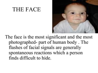 THE FACE
The face is the most significant and the most
photographed- part of human body . The
flashes of facial signals are generally
spontaneous reactions which a person
finds difficult to hide.
 