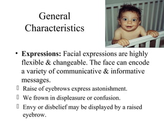 General
Characteristics
• Expressions: Facial expressions are highly
flexible & changeable. The face can encode
a variety of communicative & informative
messages.
 Raise of eyebrows express astonishment.
 We frown in displeasure or confusion.
 Envy or disbelief may be displayed by a raised
eyebrow.
 