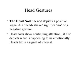 Head Gestures
• The Head Nod : A nod depicts a positive
signal & a ‘head- shake’ signifies ‘no’ or a
negative gesture.
• Head nods show continuing attention , it also
depicts what is happening to us emotionally.
Heads tilt is a signal of interest.
 