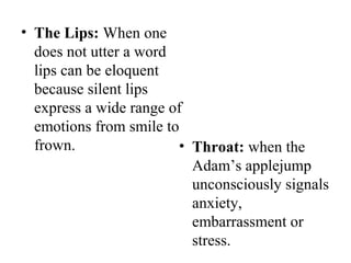 • The Lips: When one
does not utter a word
lips can be eloquent
because silent lips
express a wide range of
emotions from smile to
frown. • Throat: when the
Adam’s applejump
unconsciously signals
anxiety,
embarrassment or
stress.
 