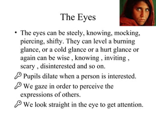 The Eyes
• The eyes can be steely, knowing, mocking,
piercing, shifty. They can level a burning
glance, or a cold glance or a hurt glance or
again can be wise , knowing , inviting ,
scary , disinterested and so on.
 Pupils dilate when a person is interested.
 We gaze in order to perceive the
expressions of others.
 We look straight in the eye to get attention.
 