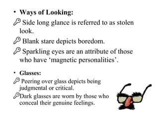 • Ways of Looking:
 Side long glance is referred to as stolen
look.
 Blank stare depicts boredom.
 Sparkling eyes are an attribute of those
who have ‘magnetic personalities’.
• Glasses:
 Peering over glass depicts being
judgmental or critical.
Dark glasses are worn by those who
conceal their genuine feelings.
 
