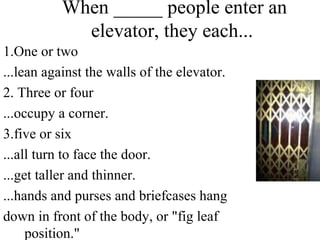When _____ people enter an
elevator, they each...
1.One or two
...lean against the walls of the elevator.
2. Three or four
...occupy a corner.
3.five or six
...all turn to face the door.
...get taller and thinner.
...hands and purses and briefcases hang
down in front of the body, or "fig leaf
position."
 