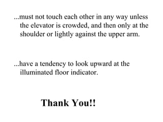 ...must not touch each other in any way unless
the elevator is crowded, and then only at the
shoulder or lightly against the upper arm.
...have a tendency to look upward at the
illuminated floor indicator.
Thank You!!
 
