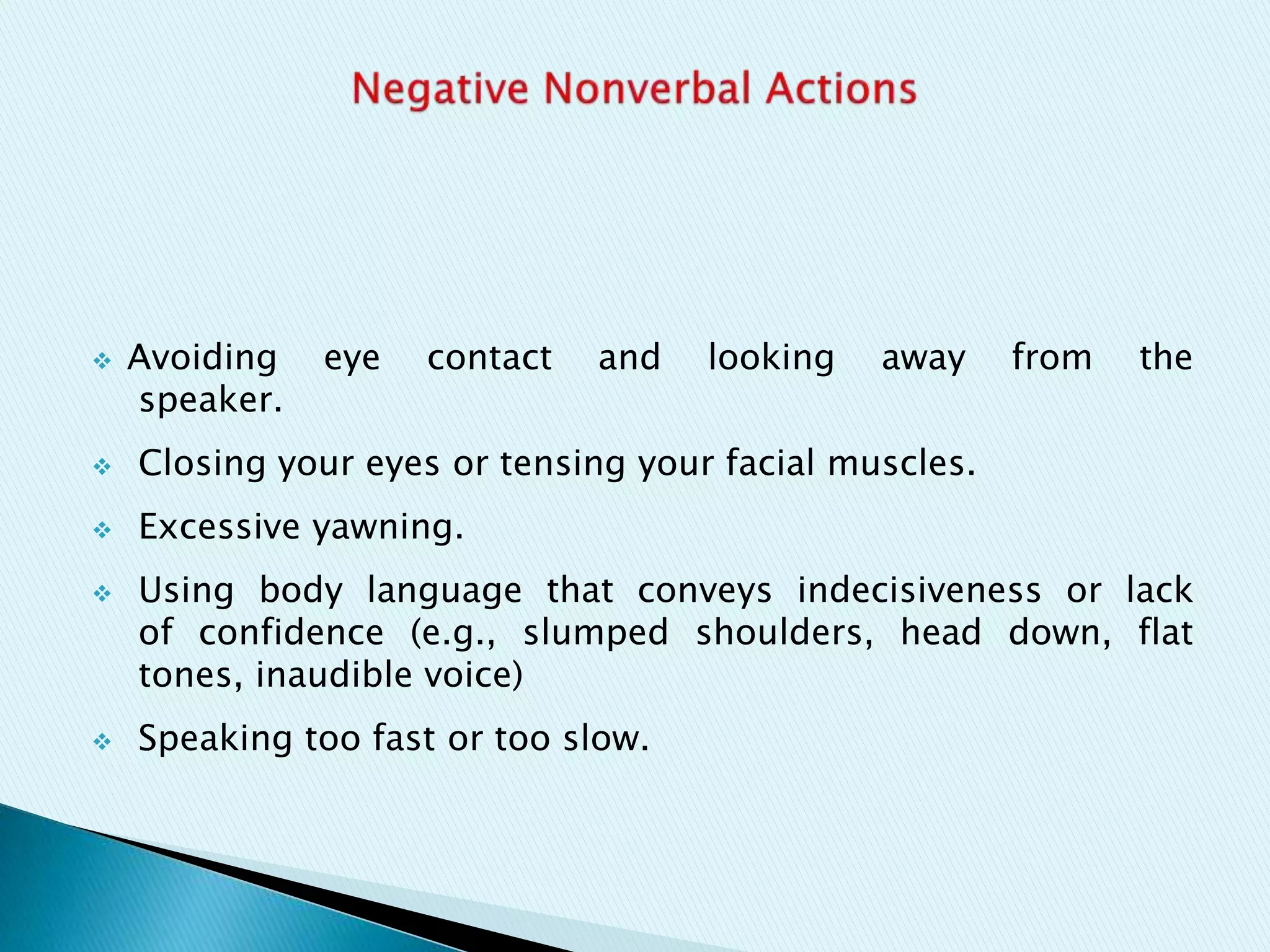  Avoiding eye contact and looking away from the
speaker.
 Closing your eyes or tensing your facial muscles.
 Excessive yawning.
 Using body language that conveys indecisiveness or lack
of confidence (e.g., slumped shoulders, head down, flat
tones, inaudible voice)
 Speaking too fast or too slow.
 