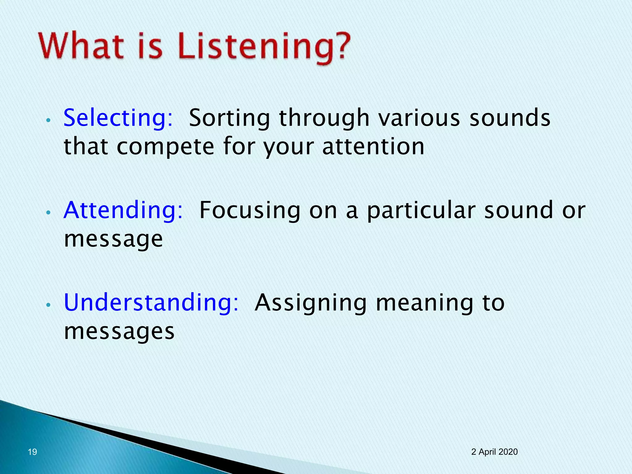 • Selecting: Sorting through various sounds
that compete for your attention
• Attending: Focusing on a particular sound or
message
• Understanding: Assigning meaning to
messages
2 April 202019
 