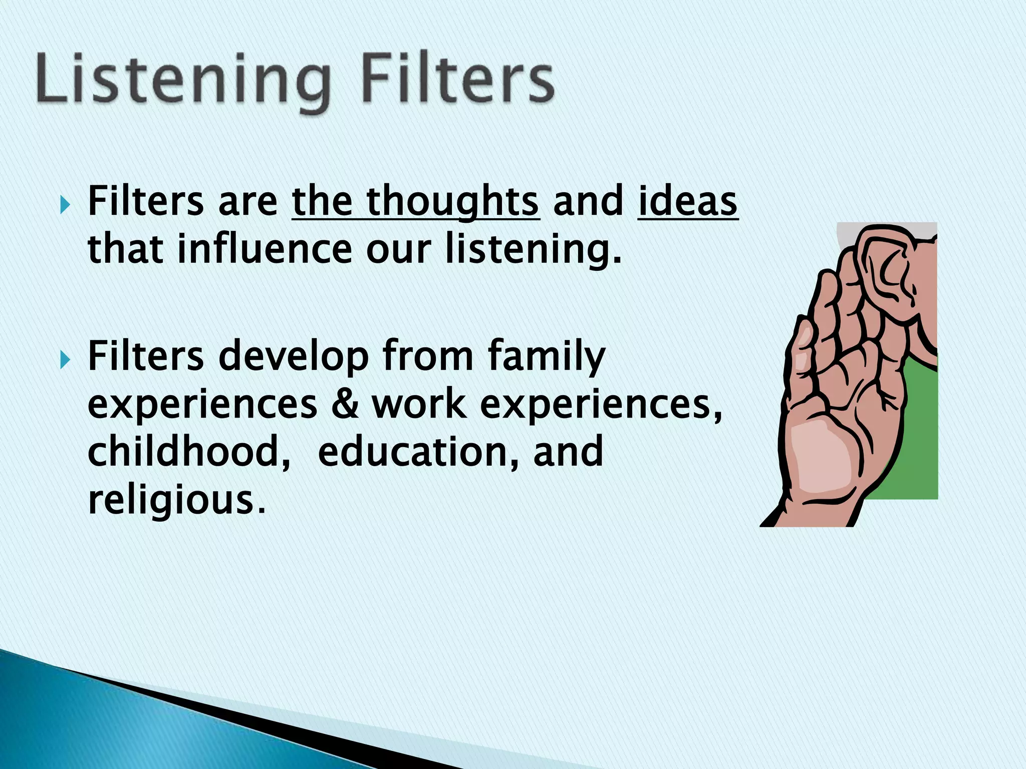  Filters are the thoughts and ideas
that influence our listening.
 Filters develop from family
experiences & work experiences,
childhood, education, and
religious.
 