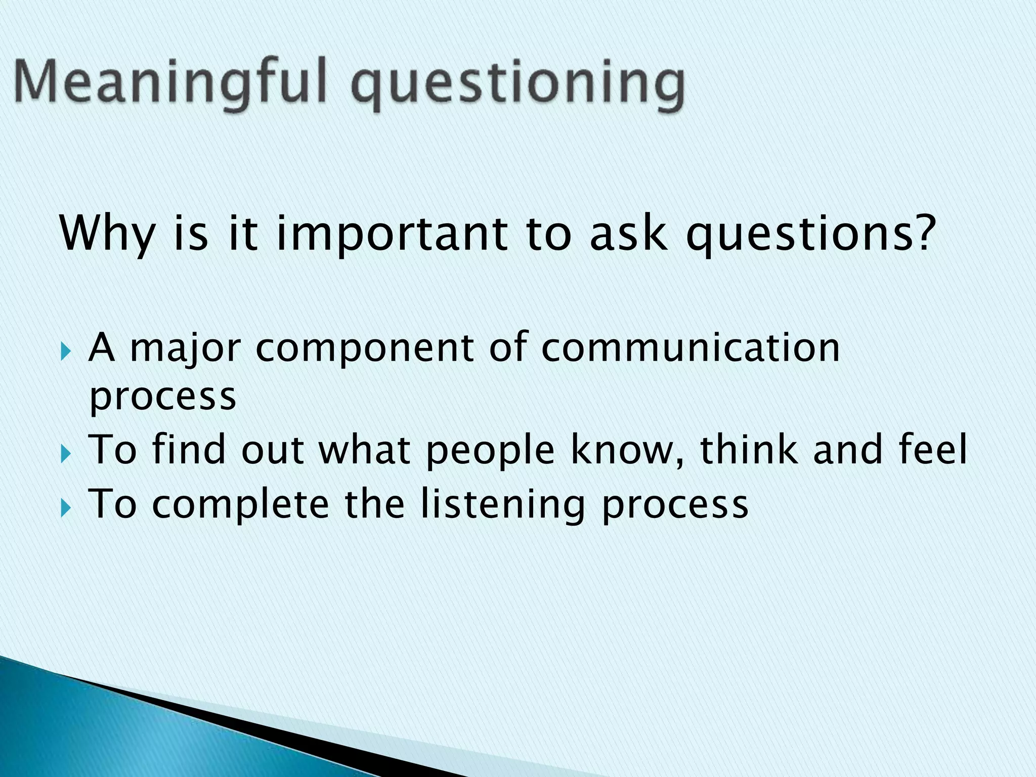 Why is it important to ask questions?
 A major component of communication
process
 To find out what people know, think and feel
 To complete the listening process
 