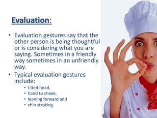 Evaluation:
• Evaluation gestures say that the
other person is being thoughtful
or is considering what you are
saying. Sometimes in a friendly
way sometimes in an unfriendly
way.
• Typical evaluation gestures
include:
• tilted head,
• hand to cheek,
• leaning forward and
• chin stroking.
 