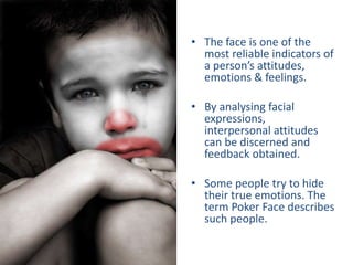 • The face is one of the
most reliable indicators of
a person’s attitudes,
emotions & feelings.
• By analysing facial
expressions,
interpersonal attitudes
can be discerned and
feedback obtained.
• Some people try to hide
their true emotions. The
term Poker Face describes
such people.
 