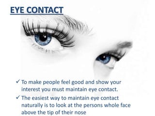 EYE CONTACT
 To make people feel good and show your
interest you must maintain eye contact.
 The easiest way to maintain eye contact
naturally is to look at the persons whole face
above the tip of their nose
 