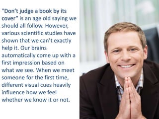 “Don’t judge a book by its
cover” is an age old saying we
should all follow. However,
various scientific studies have
shown that we can’t exactly
help it. Our brains
automatically come up with a
first impression based on
what we see. When we meet
someone for the first time,
different visual cues heavily
influence how we feel
whether we know it or not.
 