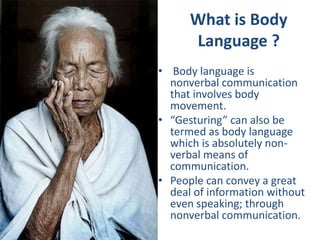 • Body language is
nonverbal communication
that involves body
movement.
• “Gesturing” can also be
termed as body language
which is absolutely non-
verbal means of
communication.
• People can convey a great
deal of information without
even speaking; through
nonverbal communication.
What is Body
Language ?
 