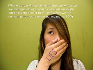 What we are trying to deliver to the one whom we
are communicating through verbal means might
not be exactly similar to the one which we are
delivering from our non-verbal means i.e. BODY
 
