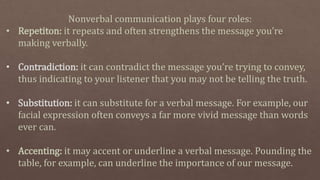 Nonverbal communication plays four roles:
• Repetiton: it repeats and often strengthens the message you’re
making verbally.
• Contradiction: it can contradict the message you’re trying to convey,
thus indicating to your listener that you may not be telling the truth.
• Substitution: it can substitute for a verbal message. For example, our
facial expression often conveys a far more vivid message than words
ever can.
• Accenting: it may accent or underline a verbal message. Pounding the
table, for example, can underline the importance of our message.
 