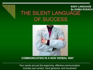 THE SILENT LANGUAGE
OF SUCCESS
BODY LANGUAGE
By KHIMA RUDACH
Your words are just the beginning- effective communication
includes eye contact, hand gestures, and movement
COMMUNICATING IN A NON VERBAL WAY
 