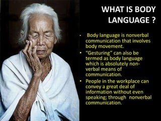 • Body language is nonverbal
communication that involves
body movement.
• “Gesturing” can also be
termed as body language
which is absolutely non-
verbal means of
communication.
• People in the workplace can
convey a great deal of
information without even
speaking; through nonverbal
communication.
WHAT IS BODY
LANGUAGE ?
 