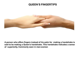 QUEEN’S FINGERTIPS
A person who offers fingers instead of his palm for making a handshake is
said to be making a Queen’s handshake. This handshake indicates a sense
of superiority. Commonly seen in men-women
 
