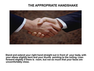 THE APPROPRIATE HANDSHAKE
Stand and extend your right hand straight out in front of your body, with
your elbow slightly bent and your thumb pointing to the ceiling. Lean
forward slightly if there is room, but not so much that your faces are
uncomfortably close.
 