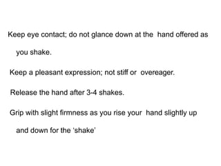 Keep eye contact; do not glance down at the hand offered as
you shake.
Keep a pleasant expression; not stiff or overeager.
Release the hand after 3-4 shakes.
Grip with slight firmness as you rise your hand slightly up
and down for the ‘shake’
 