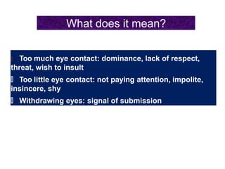 What does it mean?
🠶 Too much eye contact: dominance, lack of respect,
threat, wish to insult
🠶 Too little eye contact: not paying attention, impolite,
insincere, shy
🠶 Withdrawing eyes: signal of submission
 