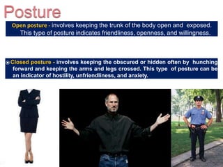 Open posture - involves keeping the trunk of the body open and exposed.
This type of posture indicates friendliness, openness, and willingness.
⦿Closed posture - involves keeping the obscured or hidden often by hunching
forward and keeping the arms and legs crossed. This type of posture can be
an indicator of hostility, unfriendliness, and anxiety.
 