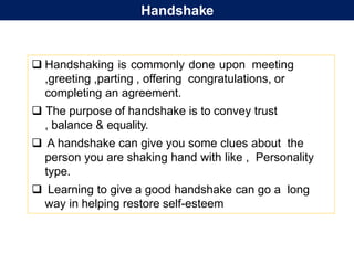 Handshake
 Handshaking is commonly done upon meeting
,greeting ,parting , offering congratulations, or
completing an agreement.
 The purpose of handshake is to convey trust
, balance & equality.
 A handshake can give you some clues about the
person you are shaking hand with like , Personality
type.
 Learning to give a good handshake can go a long
way in helping restore self-esteem
 