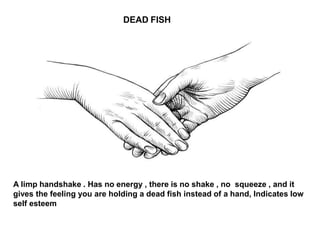 DEAD FISH
A limp handshake . Has no energy , there is no shake , no squeeze , and it
gives the feeling you are holding a dead fish instead of a hand, Indicates low
self esteem
 
