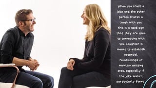 When you crack a
joke and the other
person shares a
laugh with you,
this is a good sign
that they are open
to connecting with
you. Laughter is
meant to establish
potential
relationships or
maintain existing
ones, especially if
the joke wasn’t
particularly funny
 